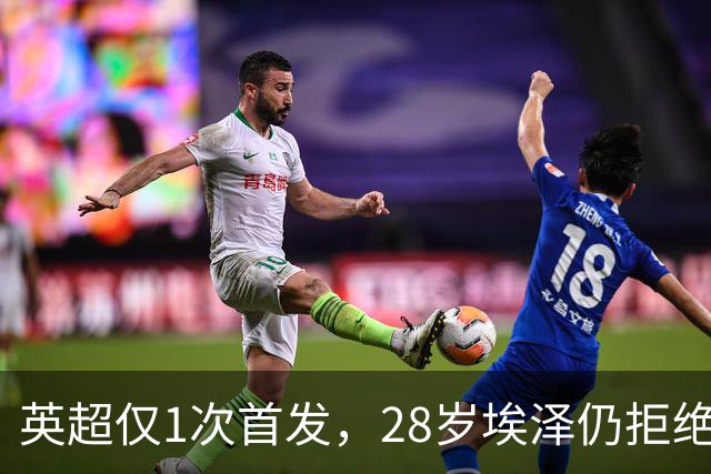 英超仅1次首发，28岁埃泽仍拒绝离队：要争位置